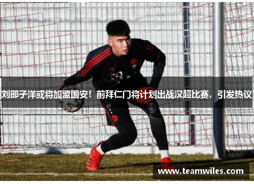 刘邵子洋或将加盟国安！前拜仁门将计划出战汉超比赛，引发热议